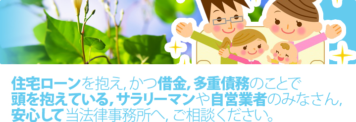 住宅ローンを抱え、かつ借金、多重責務のことで頭を抱えている、サラリーマンや自営業者のみなさん、安心して当法律事務所へ、ご相談ください。